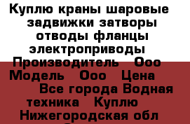 Куплю краны шаровые  задвижки затворы отводы фланцы электроприводы › Производитель ­ Ооо › Модель ­ Ооо › Цена ­ 2 000 - Все города Водная техника » Куплю   . Нижегородская обл.,Саров г.